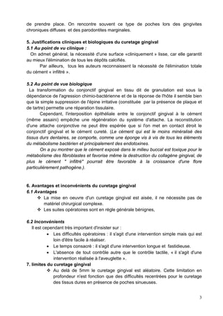 de prendre place. On rencontre souvent ce type de poches lors des gingivites
chroniques diffuses et des parodontites marginales.
5. Justifications cliniques et biologiques du curetage gingival
5.1 Au point de vu clinique :
On admet général, la nécessité d'une surface «cliniquement » lisse, car elle garantit
au mieux l'élimination de tous les dépôts calcifiés.
Par ailleurs, tous les auteurs reconnaissent la nécessité de l'élimination totale
du cément « infiltré ».
5.2 Au point de vue biologique
La transformation du conjonctif gingival en tissu dit de granulation est sous la
dépendance de l'agression chimio-bactérienne et de la réponse de l'hôte il semble bien
que la simple suppression de l'épine irritative (constituée par la présence de plaque et
de tartre) permette une réparation tissulaire.
Cependant, l'interposition épithéliale entre le conjonctif gingival à le cément
(même assaini) empêche une régénération du système d'attache. La reconstitution
d'une attache conjonctive ne peut être espérée que si l'on met en contact étroit le
conjonctif gingival et le cément cureté. (Le cément qui est le moins minéralisé des
tissus durs dentaires, se comporte, comme une éponge vis à vis de tous les éléments
du métabolisme bactérien et principalement des endotoxines.
On a pu montrer que le cément exposé dans le milieu buccal est toxique pour le
métabolisme des fibroblastes et favorise même la destruction du collagène gingival, de
plus le cément " infiltré" pourrait être favorable à la croissance d'une flore
particulièrement pathogène.).
6. Avantages et inconvénients du curetage gingival
6.1 Avantages
 La mise en oeuvre d'un curetage gingival est aisée, il ne nécessite pas de
matériel chirurgical complexe.
 Les suites opératoires sont en règle générale bénignes,
6.2 Inconvénients
Il est cependant très important d'insister sur :
• Les difficultés opératoires : il s'agit d'une intervention simple mais qui est
loin d'être facile à réaliser.
• Le temps consacré : il s'agit d'une intervention longue et fastidieuse.
• L'absence de tout contrôle autre que le contrôle tactile, « il s'agit d'une
intervention réalisée à l'aveuglette ».
7. limites du curetage gingival
 Au delà de 5mm le curetage gingival est aléatoire. Cette limitation en
profondeur n'est fonction que des difficultés recentrées pour le curetage
des tissus dures en présence de poches sinueuses.
3
 