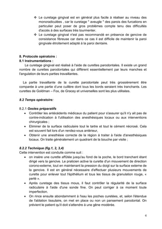  Le curetage gingival est en général plus facile à réaliser au niveau des
monoradiculées , car le curetage " aveugle " des parois des furcations en
particulier peut poser de gros problèmes compte tenu des difficultés
d'accès à des surfaces très tourmenter.
 Le curetage gingival n'est pas recommandé en présence de gencive de
consistance fibreuse car dans ce cas il est difficile de maintenir la paroi
gingivale étroitement adapté à la paroi dentaire.
8. Protocole opératoire :
8.1 Instrumentations :
Le curetage gingival est réalisé à l'aide de curettes parodontales. Il existe un grand
nombre de curettes parodontales qui diffèrent essentiellement par leurs manches et
l'angulation de leurs parties travaillantes.
La partie travaillante de la curette parodontale peut très grossièrement être
comparée à une partie d’une cuillère dont tous les bords seraient très tranchants. Les
curettes de Goldman – Fox, de Gracey et universelles sont les plus utilisées.
8.2 Temps opératoire:
8.2.1 Gestes préparatifs
• Contrôler les antécédents médicaux du patient pour s'assurer qu'il n'y ait pas de
contre-indication à l'utilisation des anesthésiques locaux ou aux interventions
chirurgicales ;
• Eliminer de la surface radiculaire tout le tartre et tout le cément nécrosé. Cela
est souvent fait lors d'un rendez-vous antérieur,
• Obtenir une anesthésie correcte de la région à traiter à l'aide d'anesthésiques
locaux. On traite généralement un quadrant de la bouche par visite ;
8.2.2 Technique (fig.1, 2, 3,4)
Cette intervention est conduite comme suit :
• on insère une curette affûtée jusqu'au fond de la poche, le bord tranchant étant
dirigé vers la gencive. Le praticien active la curette d'un mouvement de direction
corono-externe, tout en maintenant la pression du doigt sur la surface externe de
la gencive. Il est en général nécessaire d'effectuer plusieurs mouvements de
curette pour enlever tout l'épithélium et tous les tissus de granulation rouge, «
perlé ».
• Après curetage des tissus mous, il faut contrôler la régularité de la surface
radiculaire à l'aide d'une sonde fine. On peut corriger à ce moment toute
imperfection.
• On rince ensuite abondamment à l'eau les poches curetées, et, selon l'étendue
de l'ablation tissulaire, on met en place ou non un pansement parodontal. On
prévient le patient qu'il doit s'attendre à une gêne modérée.
4
 