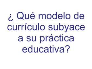 ¿ Qué modelo de currículo subyace a su práctica educativa? 
