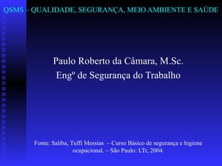 QSMS – QUALIDADE, SEGURANÇA, MEIO AMBIENTE E SAÚDE

Paulo Roberto da Câmara, M.Sc.
Engº de Segurança do Trabalho

Fonte: Saliba, Tuffi Messias – Curso Básico de segurança e higiene
ocupacional. – São Paulo: LTr, 2004.

 