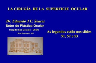 LA CIRUGÍA DE LA SUPERFICIE OCULAR
Belo Horizonte. MG
Dr. Eduardo J.C. Soares
Hospital São Geraldo - UFMG
Setor de Plástica Ocular
As legendas estão nos slides
51, 52 e 53
 