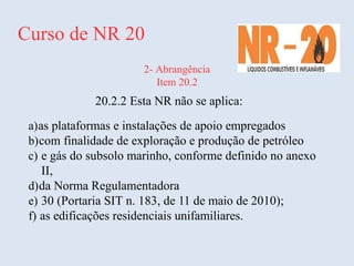 Curso de NR 20
2- Abrangência
Item 20.2
20.2.2 Esta NR não se aplica:
a)as plataformas e instalações de apoio empregados
b)com finalidade de exploração e produção de petróleo
c) e gás do subsolo marinho, conforme definido no anexo
II,
d)da Norma Regulamentadora
e) 30 (Portaria SIT n. 183, de 11 de maio de 2010);
f) as edificações residenciais unifamiliares.
 