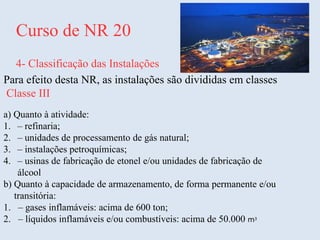 Curso de NR 20
4- Classificação das Instalações
Para efeito desta NR, as instalações são divididas em classes
Classe III
a) Quanto à atividade:
1. – refinaria;
2. – unidades de processamento de gás natural;
3. – instalações petroquímicas;
4. – usinas de fabricação de etonel e/ou unidades de fabricação de
álcool
b) Quanto à capacidade de armazenamento, de forma permanente e/ou
transitória:
1. – gases inflamáveis: acima de 600 ton;
2. – líquidos inflamáveis e/ou combustíveis: acima de 50.000 m3
 