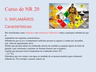 Curso de NR 20
5- INFLAMÁVEIS
Características:
São classificadas como inflamável ou substâncias inflamáveis todas e quaisquer substâncias que
se
enquadram nas seguintes características:
Substâncias que ao ar e à temperatura ambiente possam se aquecer e acabar por incendiar,
sem fonte de aquecimento ativa;
Sólidos que possam entrar em combustão através de centelha ou atuação ligeira de fonte de
ignição e que continuam a queimar ou formam braseiro por si próprio;
Líquido que possuem baixa temperatura de combustão (entre 4°C
e 21 °C);
Substância que em contato com água ou umidade do ar possam produzir gases altamente
inflamáveis. Por exemplo: acetona, etanol, etc
 