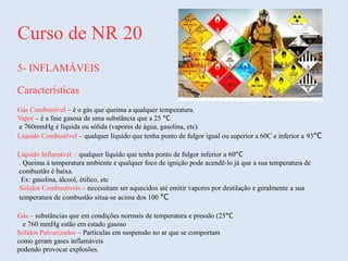 Curso de NR 20
5- INFLAMÁVEIS
Características
Gás Combustível – é o gás que queima a qualquer temperatura.
Vapor – é a fase gasosa de uma substância que a 25 °C
e 760mmHg é líquida ou sólida (vapores de água, gasolina, etc).
Líquido Combustível – qualquer líquido que tenha ponto de fulgor igual ou superior a 60C e inferior a 93°C
Líquido Inflamável – qualquer líquido que tenha ponto de fulgor inferior a 60°C
. Queima à temperatura ambiente e qualquer foco de ignição pode acendê-lo já que a sua temperatura de
combustão é baixa.
Ex: gasolina, álcool, étilico, etc
Sólidos Combustíveis – necessitam ser aquecidos até emitir vapores por destilação e geralmente a sua
temperatura de combustão situa-se acima dos 100 °C
Gás – substâncias que em condições normais de temperatura e pressão (25°C
e 760 mmHg estão em estado gasoso
Sólidos Pulverizados – Partículas em suspensão no ar que se comportam
como geram gases inflamáveis
podendo provocar explosões.
 