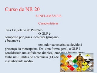 Curso de NR 20
5-INFLAMÁVEIS
Características
Gás Líquefeito de Petróleo
O GLP é
composto por gases incolores (propano
e butano) e
tem odor característica devido à
presença da mercaptana. De uma forma geral, o GLP é
considerado um asfixiante simples, embora o butano puro
tenha um Limites de Tolerância (LT) de 470 ppm e grau de
insalubridade médio.
 