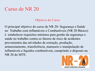 Curso de NR 20
Objetivo do Curso
O principal objetivo do curso de NR 20- Segurança e Saúde
no Trabalho com inflamáveis e Combustíveis (NR 20 Básico)
é estabelecer requisitos mínimos para gestão da segurança e
saúde no trabalho contra os fatores de risco de acidentes
provenientes das atividades de extração, produção,
armazenamento, transferência, manuseio e manipulação de
inflamáveis e líquidos combustíveis, cumprindo o disposto na
NR 20 do MTE.
 