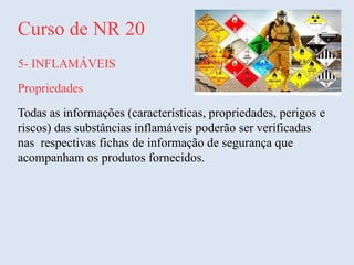 Curso de NR 20
5- INFLAMÁVEIS
Propriedades
Todas as informações (características, propriedades, perigos e
riscos) das substâncias inflamáveis poderão ser verificadas
nas respectivas fichas de informação de segurança que
acompanham os produtos fornecidos.
 