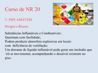 Curso de NR 20
5- INFLAMÁVEIS
Perigos e Riscos:
Substâncias Inflamáveis e Combustíveis:
Queimam com facilidade;
Podem produzir atmosfera explosivas em locais
com deficiência de ventilação;
Um derrame de líquido inflamável pode gerar um incêndio que
irá se movimentar, acompanhando o desnível existente no
piso.
 