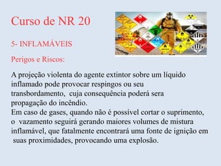Curso de NR 20
5- INFLAMÁVEIS
Perigos e Riscos:
A projeção violenta do agente extintor sobre um líquido
inflamado pode provocar respingos ou seu
transbordamento, cuja consequência poderá sera
propagação do incêndio.
Em caso de gases, quando não é possível cortar o suprimento,
o vazamento seguirá gerando maiores volumes de mistura
inflamável, que fatalmente encontrará uma fonte de ignição em
suas proximidades, provocando uma explosão.
 