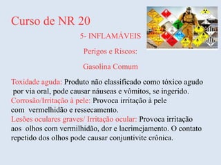 Curso de NR 20
5- INFLAMÁVEIS
Perigos e Riscos:
Gasolina Comum
Toxidade aguda: Produto não classificado como tóxico agudo
por via oral, pode causar náuseas e vômitos, se ingerido.
Corrosão/Irritação à pele: Provoca irritação à pele
com vermelhidão e ressecamento.
Lesões oculares graves/ Irritação ocular: Provoca irritação
aos olhos com vermilhidão, dor e lacrimejamento. O contato
repetido dos olhos pode causar conjuntivite crônica.
 