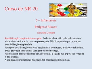 Curso de NR 20
5 – Inflamáveis
Perigos e Riscos:
Gasolina Comum
Sensibilização respiratória ou à pele: Pode ser absorvido pela pele e causar
dermatite crônica após contato prolongado. Não é esperado que provoque
sensibilização respiratória.
Pode provocar irritação das vias respiratórias com tosse, espirros e falta de ar.
Pode provocar sonolência, vertigem e dor de cabeça.
Pode caausar dano ao sistema nervoso central e fígado por exposição repetida
e prolongada.
A aspiração para pulmões pode resultar em pneumonte química.
 