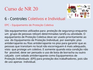 Curso de NR 20
6 - Controles Coletivos e Individual
EPC – Equipamento de Proteção Coletiva
São equipamentos utilizados para proteção de segurança enquanto
um grupo de pessoas relizam determinadas tarefa ou atividade. O
equipamento de Proteção Coletiva deve ser usado prioritamente ao
uso do Equipamento de Proteção Individual, por exemplo: piso
antiderrapante ou fitas antiderrapante no piso para garantir que as
pessoas que transitam no local não escorreguem é mais adequado,
visto que protege um coletivo. E somente quando esta condição não
for possível, deve ser pensado o uso de bota de borracha ou outro
calçado com solado antiderrapante como Equipamentos de
Proteção Individuais (EPI) para proteção dos trabalhadores, pois são
de uso apenas individual.
 