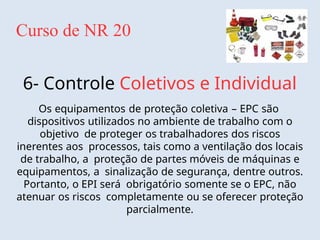 Curso de NR 20
6- Controle Coletivos e Individual
Os equipamentos de proteção coletiva – EPC são
dispositivos utilizados no ambiente de trabalho com o
objetivo de proteger os trabalhadores dos riscos
inerentes aos processos, tais como a ventilação dos locais
de trabalho, a proteção de partes móveis de máquinas e
equipamentos, a sinalização de segurança, dentre outros.
Portanto, o EPI será obrigatório somente se o EPC, não
atenuar os riscos completamente ou se oferecer proteção
parcialmente.
 