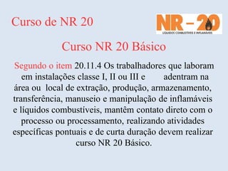 Curso de NR 20
Curso NR 20 Básico
Segundo o item 20.11.4 Os trabalhadores que laboram
em instalações classe I, II ou III e adentram na
área ou local de extração, produção, armazenamento,
transferência, manuseio e manipulação de inflamáveis
e líquidos combustíveis, mantêm contato direto com o
processo ou processamento, realizando atividades
específicas pontuais e de curta duração devem realizar
curso NR 20 Básico.
 