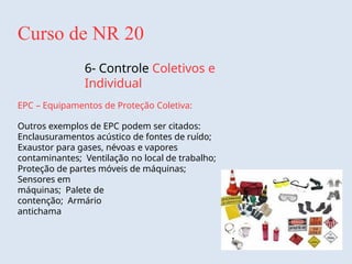 Curso de NR 20
6- Controle Coletivos e
Individual
EPC – Equipamentos de Proteção Coletiva:
Outros exemplos de EPC podem ser citados:
Enclausuramentos acústico de fontes de ruído;
Exaustor para gases, névoas e vapores
contaminantes; Ventilação no local de trabalho;
Proteção de partes móveis de máquinas;
Sensores em
máquinas; Palete de
contenção; Armário
antichama
 