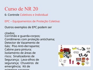 Curso de NR 20
6- Controle Coletivos e Individual
EPC – Equipamentos de Proteção Coletiva:
Outros exemplos de EPC podem ser
citados:
Corrimão e guarda-corpos;
Contêineres com proteção antichama;
Detector de Vazamento de
Gás; Piso Anti-derrapante;
Cabine para pintura;
Isolamento de áreas de
risco; Sinalizadores de
Segurança; Lava-olhos de
segurança; Chuveiros de
emergência; Kit de
 
