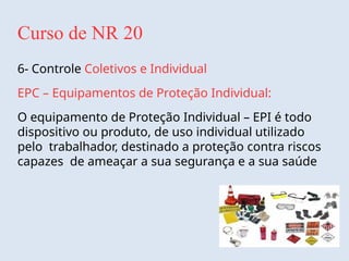 Curso de NR 20
6- Controle Coletivos e Individual
EPC – Equipamentos de Proteção Individual:
O equipamento de Proteção Individual – EPI é todo
dispositivo ou produto, de uso individual utilizado
pelo trabalhador, destinado a proteção contra riscos
capazes de ameaçar a sua segurança e a sua saúde
 