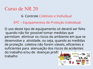 Curso de NR 20
6- Controle Coletivos e Individual
EPC – Equipamentos de Proteção Individual:
O uso deste tipo de equipamento só deverá ser feito
quando não for possível tomar medidas que
permitam eliminar os riscos do ambiente em que se
desenvolve a atividade, ou seja, quando as medidas
de proteção coletiva não forem viáveis, eficientes e
suficientes para atenuação dos riscos de acidentes
do trabalho e/ou de doenças profissionais e do
trabalho
 