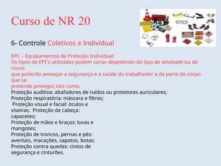 Curso de NR 20
6- Controle Coletivos e Individual
EPC – Equipamentos de Proteção Individual:
Os tipos de EPI´s utilizados podem variar depedendo do tipo de atividade ou de
riscos
que poderão ameaçar a segurança e a saúde do trabalhador e da parte do corpo
que se
pretende proteger, tais como:
Proteção auditiva: abafadores de ruídos ou protetores auriculares;
Proteção respiratória: máscara e filtros;
Proteção visual e facial: óculos e
viseiras; Proteção de cabeça:
capacetes;
Proteção de mãos e braços: luvas e
mangotes;
Proteção de troncos, pernas e pés:
aventais, macações, sapatos, botas;
Proteção contra quedas: cintos de
segurança e cinturões.
 