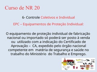 Curso de NR 20
6- Controle Coletivos e Individual
EPC – Equipamentos de Proteção Individual:
O equipamento de proteção individual de fabricação
nacional ou importado só poderá ser posto à venda
ou utilizado com a indicação do Certificado de
Aprovação – CA, expedido pelo órgão nacional
competente em matéria de segurança e saúde no
trabalho do Ministério do Trabalho e Emprego.
 