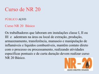 Curso de NR 20
PÚBLICO ALVO
Curso NR 20 Básico
Os trabalhadores que laboram em instalações classe I, II ou
III e adentram na área ou local de extração, produção,
armazenamento, transferência, manuseio e manipulação de
inflamáveis e líquidos combustíveis, mantêm contato direto
com o processo ou processamento, realizando atividades
específicas pontuais e de curta duração devem realizar curso
NR 20 Básico.
 