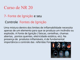 Curso de NR 20
7- Fonte de Ignição e seu
Controle Fontes de Ignição
Uma mistura dentro dos limites de inflamabilidade necessita
apenas de um elemento para que se produza um incêndio ou
explosão. A Fonte de Ignição ( faiscas, centelhas, chamas
abertas, pontos quentes, eletricidade estática, etc). Na
presença de produtos inflamáveis, é de fundamental
importância o controle das referidas Fontes de Ignição.
 