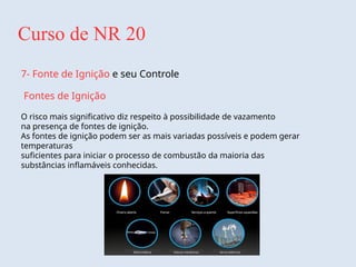 Curso de NR 20
7- Fonte de Ignição e seu Controle
Fontes de Ignição
O risco mais significativo diz respeito à possibilidade de vazamento
na presença de fontes de ignição.
As fontes de ignição podem ser as mais variadas possíveis e podem gerar
temperaturas
suficientes para iniciar o processo de combustão da maioria das
substâncias inflamáveis conhecidas.
 