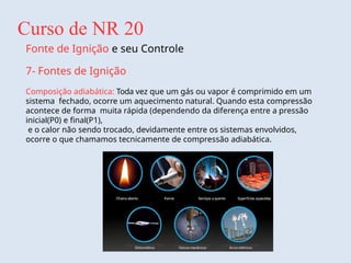 Curso de NR 20
Fonte de Ignição e seu Controle
7- Fontes de Ignição
Composição adiabática: Toda vez que um gás ou vapor é comprimido em um
sistema fechado, ocorre um aquecimento natural. Quando esta compressão
acontece de forma muita rápida (dependendo da diferença entre a pressão
inicial(P0) e final(P1),
e o calor não sendo trocado, devidamente entre os sistemas envolvidos,
ocorre o que chamamos tecnicamente de compressão adiabática.
 