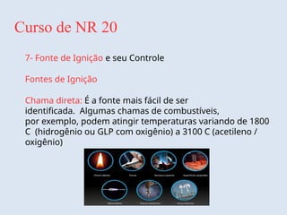 Curso de NR 20
7- Fonte de Ignição e seu Controle
Fontes de Ignição
Chama direta: É a fonte mais fácil de ser
identificada. Algumas chamas de combustíveis,
por exemplo, podem atingir temperaturas variando de 1800
C (hidrogênio ou GLP com oxigênio) a 3100 C (acetileno /
oxigênio)
 