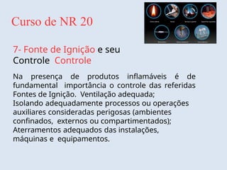 Curso de NR 20
7- Fonte de Ignição e seu
Controle Controle
Na presença de produtos inflamáveis é de
fundamental importância o controle das referidas
Fontes de Ignição. Ventilação adequada;
Isolando adequadamente processos ou operações
auxiliares consideradas perigosas (ambientes
confinados, externos ou compartimentados);
Aterramentos adequados das instalações,
máquinas e equipamentos.
 