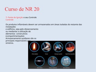 Curso de NR 20
7- Fonte de Ignição e seu Controle
Controle
Os produtos inflamáveis devem ser armazenados em áreas isoladas do restante das
instalações
e edifícios, seja pelo distanciamento
ou mediante a utilização de
elementos construtivos
(compartimentação);
Armazenamento auxiliares são os
principais responsáveis por
sinistros.
 