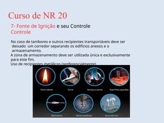 Curso de NR 20
7- Fonte de Ignição e seu Controle
Controle
No caso de tambores e outros recipientes transportáveis deve ser
deixado um corredor separando os edifícios anexos e o
armazenamento.
A zona de armazenamento deve ser utilizada única e exclusivamente
para este fim.
Uso de recipientes metálicos (preferencialmente)
 