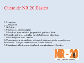 Curso de NR 20 Básico
1. Introdução
2. Abrangência
3. Definições
4. Classificação das Instalações
5. Inflamáveis, características, propriedades, perigos e riscos
6. Controles coletivo e individual para trabalhos com inflamáveis
7. Fonte de ignição e seu controle
8. Conhecimento e utilização dos sistemas de segurança contra incêndios com
inflamáveis / Proteção contra incêndios com inflamáveis.
9. Procedimentos básicos em situações de emergência com inflamáveis
 