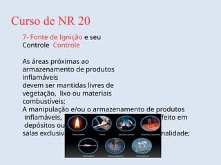 Curso de NR 20
7- Fonte de Ignição e seu
Controle Controle
As áreas próximas ao
armazenamento de produtos
inflamáveis
devem ser mantidas livres de
vegetação, lixo ou materiais
combustíveis;
A manipulação e/ou o armazenamento de produtos
inflamáveis, sempre que possível, deve ser feito em
depósitos ou
salas exclusivamente destinados para esta finalidade;
 