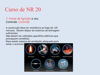Curso de NR 20
7- Fonte de Ignição e seu
Controle Controle
A construção deve ter resistência ao fogo de 120
minutos. Devem dispor de sistemas de drenagem
suficientes;
Não devem ser utilizados aparelhos elétricos que
provoquem centelhas;
Deve existir sistema de ventilação adequado para
evitar o acúmulo de gases e vapores.
 