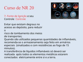 Curso de NR 20
7- Fonte de Ignição e seu
Controle Controle
Evitar que existam degraus no
acesso ao depósito, para reduzir
o
risco de tombamento dos meios
de transportes;
Quando são utilizados pequenas quantidades de inflamáveis,
recomenda-se o armazenamento seja feito em armários
especiais (sinalizados e com resistências ao fogo de 15
minutos).
A transferência de líquidos inflamáveis só deverá ser
realizada após todos os elementos metálicos estarem
conectados eletricamente entre si e a terra.
 