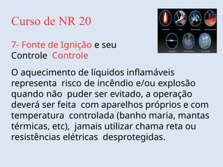 Curso de NR 20
7- Fonte de Ignição e seu
Controle Controle
O aquecimento de líquidos inflamáveis
representa risco de incêndio e/ou explosão
quando não puder ser evitado, a operação
deverá ser feita com aparelhos próprios e com
temperatura controlada (banho maria, mantas
térmicas, etc), jamais utilizar chama reta ou
resistências elétricas desprotegidas.
 