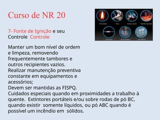 Curso de NR 20
7- Fonte de Ignição e seu
Controle Controle
Manter um bom nível de ordem
e limpeza, removendo
frequentemente tambores e
outros recipientes vazios.
Realizar manutenção preventiva
constante em equipamentos e
acessórios;
Devem ser mantidas as FISPQ.
Cuidados especiais quando em proximidades a trabalho à
quente. Extintores portáteis e/ou sobre rodas de pó BC,
quando existir somente líquidos, ou pó ABC quando é
possível um incêndio em sólidos.
 