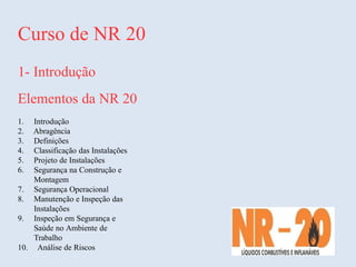 Curso de NR 20
1- Introdução
Elementos da NR 20
1. Introdução
2. Abragência
3. Definições
4. Classificação das Instalações
5. Projeto de Instalações
6. Segurança na Construção e
Montagem
7. Segurança Operacional
8. Manutenção e Inspeção das
Instalações
9. Inspeção em Segurança e
Saúde no Ambiente de
Trabalho
10. Análise de Riscos
 