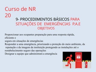 Curso de NR
20
9- PROCEDIMENTOS BÁSICOS PARA
SITUAÇÕES DE EMERGÊNCIAS P.A.E
OBJETIVOS
Proporcionar aos ocupantes preparação para uma resposta rápida,
eficiente e
segura em situações de emergências
Responder a uma emergência, priorizando a proteção do meio ambiente, da
reputação e da imagem da instituição protegendo as instalações até o
restabelecimento seguro das operações
Designar a equipe que administrará a emergência
 