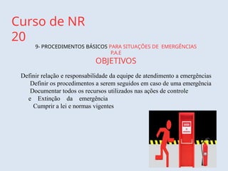 Curso de NR
20
9- PROCEDIMENTOS BÁSICOS PARA SITUAÇÕES DE EMERGÊNCIAS
P.A.E
OBJETIVOS
Definir relação e responsabilidade da equipe de atendimento a emergências
Definir os procedimentos a serem seguidos em caso de uma emergência
Documentar todos os recursos utilizados nas ações de controle
e Extinção da emergência
Cumprir a lei e normas vigentes
 
