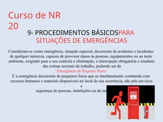 Curso de NR
20
9- PROCEDIMENTOS BÁSICOSPARA
SITUAÇÕES DE EMERGÊNCIAS
Consideram-se como emergência, situação especial, decorrente de acidentes e incidentes
de qualquer natureza, capazes de provocar danos às pessoas, equipamentos ou ao meio
ambiente, exigindo para o seu controle e eliminação, a interrupção obrigatória e imediata
das rotinas normais de trabalho, podendo ser de
Emergência de Pequeno Porte
É a emergência decorrente de pequenos focos que se imediatamente combatida com
recursos humanos e materiais disponíveis no local de sua ocorrência, não põe em ricos
a
segurança de pessoas, instalações ou do meio ambiente
 