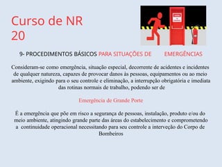 Curso de NR
20
9- PROCEDIMENTOS BÁSICOS PARA SITUAÇÕES DE EMERGÊNCIAS
Consideram-se como emergência, situação especial, decorrente de acidentes e incidentes
de qualquer natureza, capazes de provocar danos às pessoas, equipamentos ou ao meio
ambiente, exigindo para o seu controle e eliminação, a interrupção obrigatória e imediata
das rotinas normais de trabalho, podendo ser de
Emergência de Grande Porte
É a emergência que põe em risco a segurança de pessoas, instalação, produto e/ou do
meio ambiente, atingindo grande parte das áreas do estabelecimento e comprometendo
a continuidade operacional necessitando para seu controle a interveção do Corpo de
Bombeiros
 