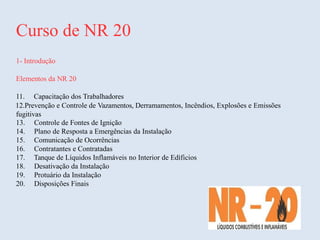 Curso de NR 20
1- Introdução
Elementos da NR 20
11. Capacitação dos Trabalhadores
12.Prevenção e Controle de Vazamentos, Derramamentos, Incêndios, Explosões e Emissões
fugitivas
13. Controle de Fontes de Ignição
14. Plano de Resposta a Emergências da Instalação
15. Comunicação de Ocorrências
16. Contratantes e Contratadas
17. Tanque de Líquidos Inflamáveis no Interior de Edíficios
18. Desativação da Instalação
19. Protuário da Instalação
20. Disposições Finais
 