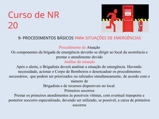 Curso de NR
20
9- PROCEDIMENTOS BÁSICOS PARA SITUAÇÕES DE EMERGÊNCIAS
Procedimento de Atuação
Os componentes da brigada de emergência deverão se dirigir ao local da ocorrência e
prestar o atendimento devido
Análise da situação
Após o alerta, o Brigadista deverá analisar a situação de emergência. Havendo
necessidade, acionar o Corpo de Bombeiros e desencadear os procedimentos
necessários, que podem ser priorizados ou ralizados simultaneamente, de acordo com o
número de
Brigadista e de recursos disponíveis no local.
Primeiros socorros
Prestar os primeiros atendimentos às possíveis vítimas, com eventual transporte e
posterior soccorro especializado, devendo ser utilizado, se possível, a caixa de primeiros
socorros
 