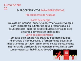 Curso de NR
20
9- PROCEDIMENTOS PARA EMERGÊNCIAS
Procedimento de Atuação
Corte de energia
Em caso de incêndio, onde seja necessário a intervenção
com hidrante ou extintor de água pressurizada, os
dijuntores dos quadros de distribuição elétrica da área
sinistrada deverão ser desligados.
Corte de abastecimento
Em caso de incêndio nas áreas que utilizam líquidos
inflamáveis e combustíveis, o fornecimento deverá ser
imediatamente cortado, assim como o caso de vazamento
nas linhas de distribuição ou equipamentos. Neste caso
somente pessoas habilitadas deverão realizar o corte
 