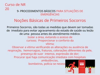 Curso de NR
20
9- PROCEDIMENTOS BÁSICOS PARA SITUAÇÕES DE
EMERGÊNCIAS
Noções Básicas de Primeiros Socorros
Primeiros Socorros, são todas as medidas que devem ser tomadas
de imediato para evitar agravamento do estado de saúde ou lesão
de uma pessoa antes do atendimento médico.
Isolar a área, evitando o acesso de
curioso; Proporcionar o conforto da
vítima;
Observar a vítima verificando as alterações ou ausência de
respiração, hemorragias, fraturas, colorações diferentes da pele,
presença de suor intenso, expressão de dor;
Procurar que haja comunicação imediata com hospitais
ambulâncias,
bombeiros, polícia se necessário.
 