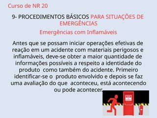 Curso de NR 20
9- PROCEDIMENTOS BÁSICOS PARA SITUAÇÕES DE
EMERGÊNCIAS
Emergências com Inflamáveis
Antes que se possam iniciar operações efetivas de
reação em um acidente com materiais perigosos e
inflamáveis, deve-se obter a maior quantidade de
informações possíveis a respeito a identidade do
produto como também do acidente. Primeiro
identificar-se o produto envolvido e depois se faz
uma avaliação do que aconteceu, está acontecendo
ou pode acontecer.
 