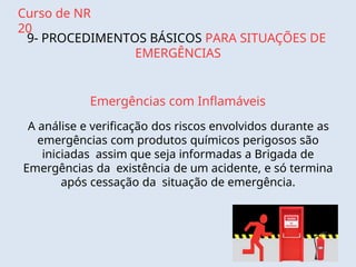 Curso de NR
20
9- PROCEDIMENTOS BÁSICOS PARA SITUAÇÕES DE
EMERGÊNCIAS
Emergências com Inflamáveis
A análise e verificação dos riscos envolvidos durante as
emergências com produtos químicos perigosos são
iniciadas assim que seja informadas a Brigada de
Emergências da existência de um acidente, e só termina
após cessação da situação de emergência.
 